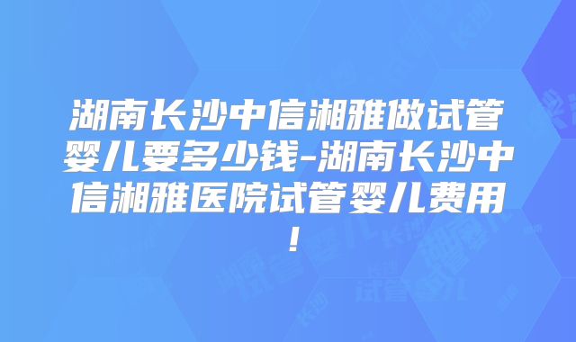 湖南长沙中信湘雅做试管婴儿要多少钱-湖南长沙中信湘雅医院试管婴儿费用!
