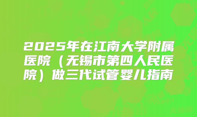 2025年在江南大学附属医院（无锡市第四人民医院）做三代试管婴儿指南