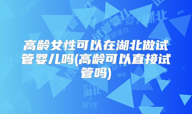 高龄女性可以在湖北做试管婴儿吗(高龄可以直接试管吗)