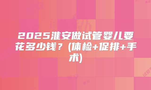 2025淮安做试管婴儿要花多少钱？(体检+促排+手术)