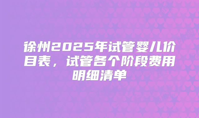 徐州2025年试管婴儿价目表，试管各个阶段费用明细清单