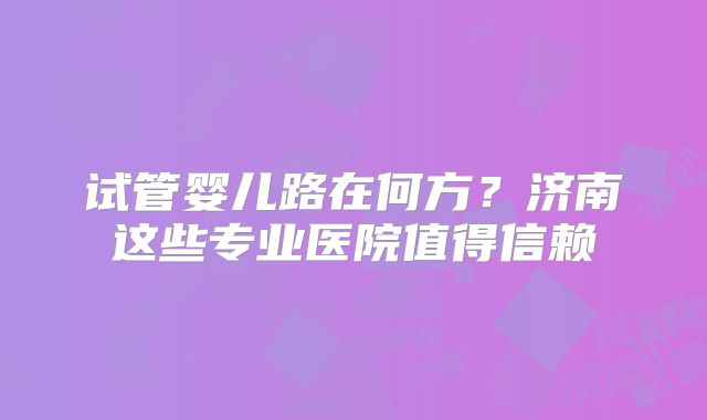 试管婴儿路在何方？济南这些专业医院值得信赖