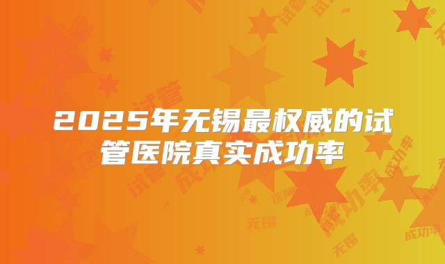 2025年无锡最权威的试管医院真实成功率