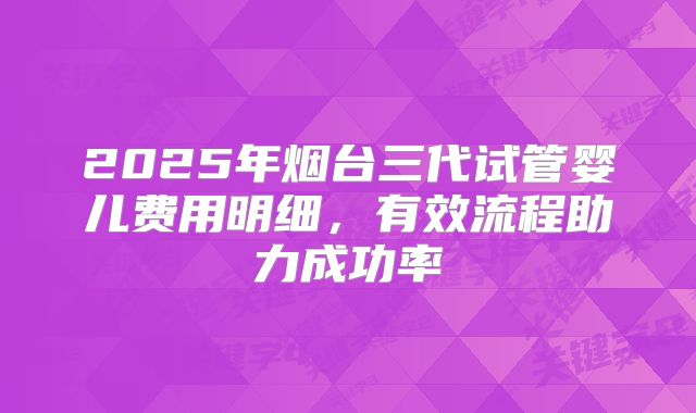2025年烟台三代试管婴儿费用明细，有效流程助力成功率