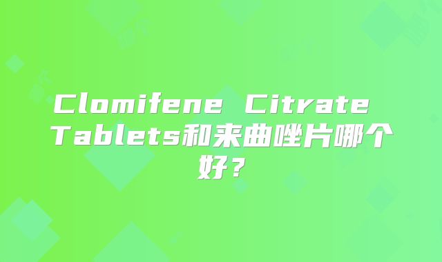Clomifene Citrate Tablets和来曲唑片哪个好？