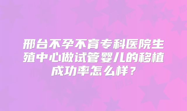 邢台不孕不育专科医院生殖中心做试管婴儿的移植成功率怎么样?
