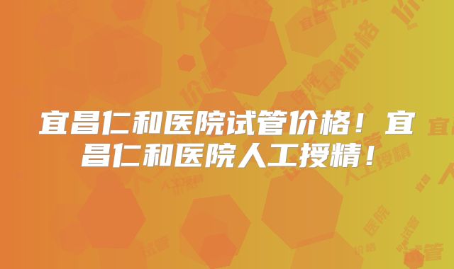 宜昌仁和医院试管价格!宜昌仁和医院人工授精!