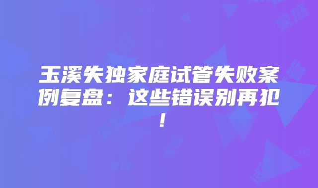 玉溪失独家庭试管失败案例复盘：这些错误别再犯！