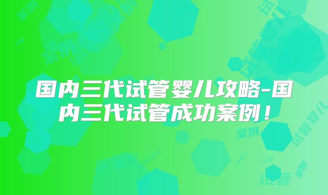 国内三代试管婴儿攻略-国内三代试管成功案例！