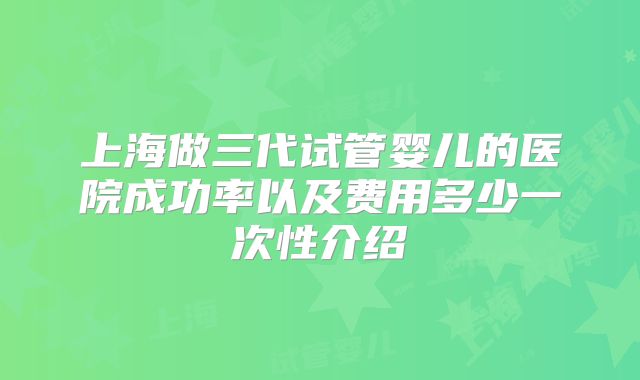 上海做三代试管婴儿的医院成功率以及费用多少一次性介绍