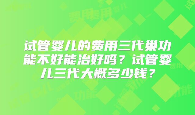 试管婴儿的费用三代巢功能不好能治好吗？试管婴儿三代大概多少钱？