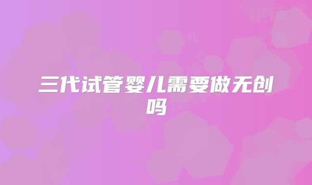 三代试管婴儿需要做无创吗