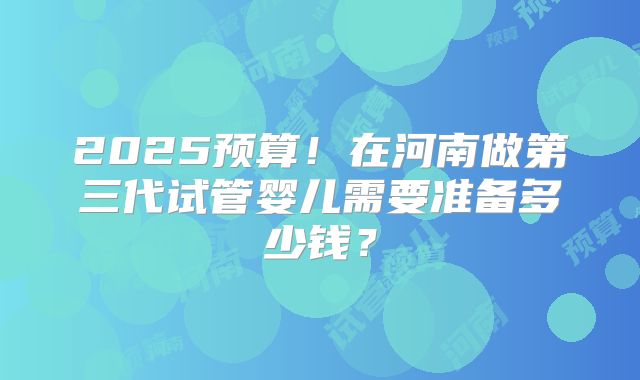 2025预算！在河南做第三代试管婴儿需要准备多少钱？