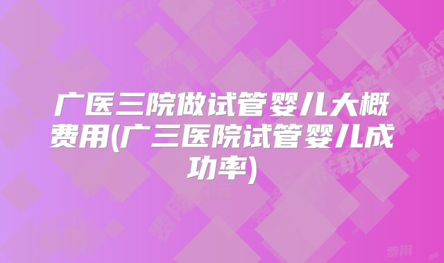 广医三院做试管婴儿大概费用(广三医院试管婴儿成功率)