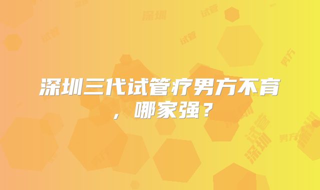 深圳三代试管疗男方不育，哪家强？