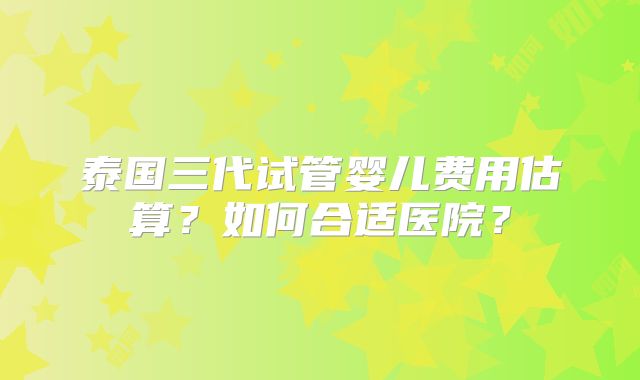 泰国三代试管婴儿费用估算？如何合适医院？