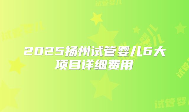 2025扬州试管婴儿6大项目详细费用