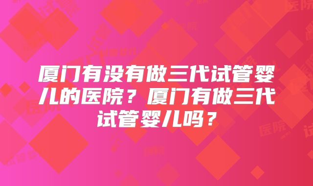 厦门有没有做三代试管婴儿的医院?厦门有做三代试管婴儿吗?