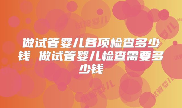 做试管婴儿各项检查多少钱 做试管婴儿检查需要多少钱