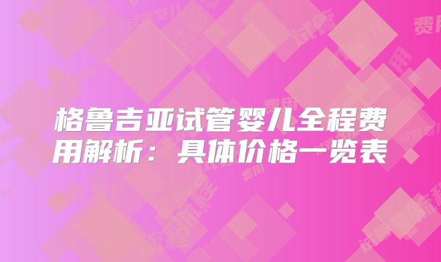 格鲁吉亚试管婴儿全程费用解析：具体价格一览表