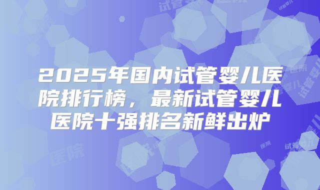 2025年国内试管婴儿医院排行榜，最新试管婴儿医院十强排名新鲜出炉
