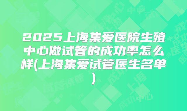 2025上海集爱医院生殖中心做试管的成功率怎么样(上海集爱试管医生名单)