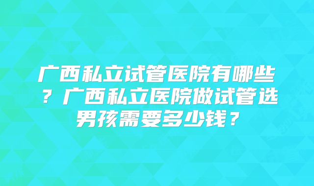 广西私立试管医院有哪些？广西私立医院做试管选男孩需要多少钱？