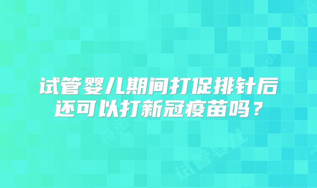 试管婴儿期间打促排针后还可以打新冠疫苗吗?