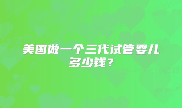 美国做一个三代试管婴儿多少钱？