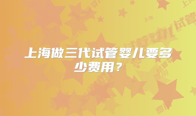 上海做三代试管婴儿要多少费用？