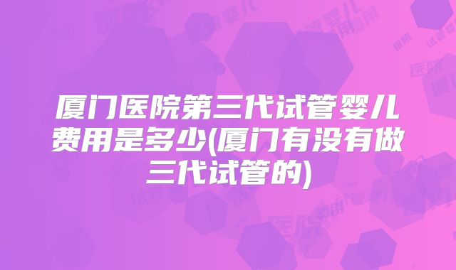 厦门医院第三代试管婴儿费用是多少(厦门有没有做三代试管的)