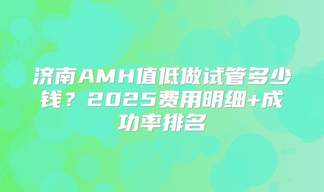 济南AMH值低做试管多少钱？2025费用明细+成功率排名