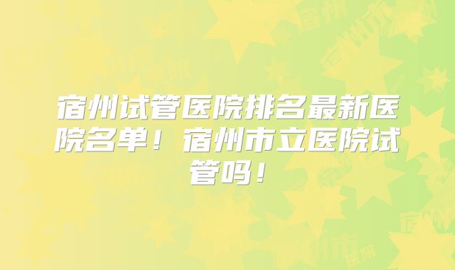 宿州试管医院排名最新医院名单！宿州市立医院试管吗！