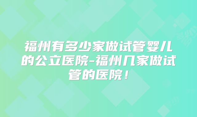 福州有多少家做试管婴儿的公立医院-福州几家做试管的医院！