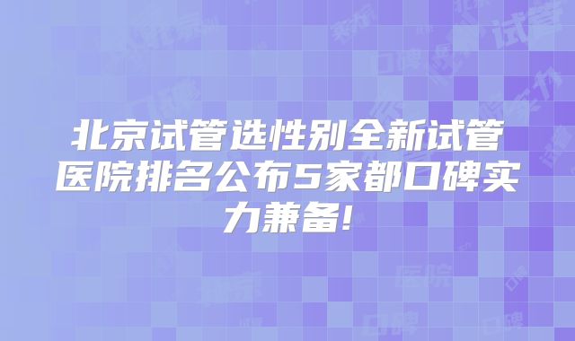北京试管选性别全新试管医院排名公布5家都口碑实力兼备!