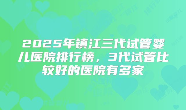 2025年镇江三代试管婴儿医院排行榜,3代试管比较好的医院有多家