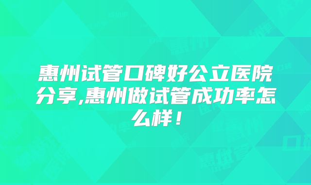 惠州试管口碑好公立医院分享,惠州做试管成功率怎么样!