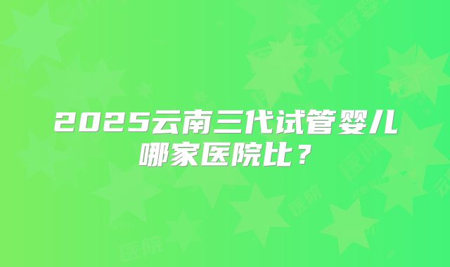 2025云南三代试管婴儿哪家医院比?
