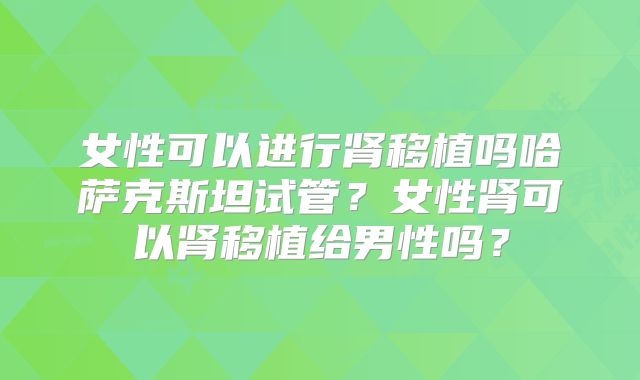 女性可以进行肾移植吗哈萨克斯坦试管?女性肾可以肾移植给男性吗?