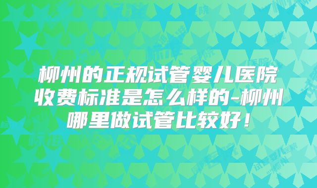 柳州的正规试管婴儿医院收费标准是怎么样的-柳州哪里做试管比较好！