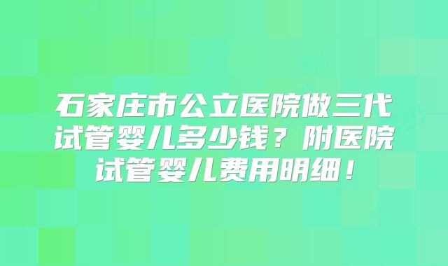 石家庄市公立医院做三代试管婴儿多少钱?附医院试管婴儿费用明细!