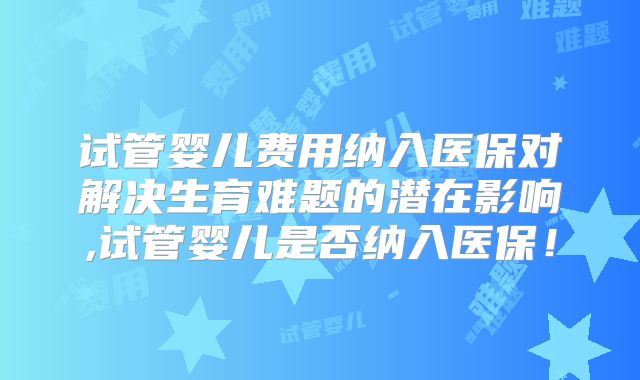 试管婴儿费用纳入医保对解决生育难题的潜在影响,试管婴儿是否纳入医保！