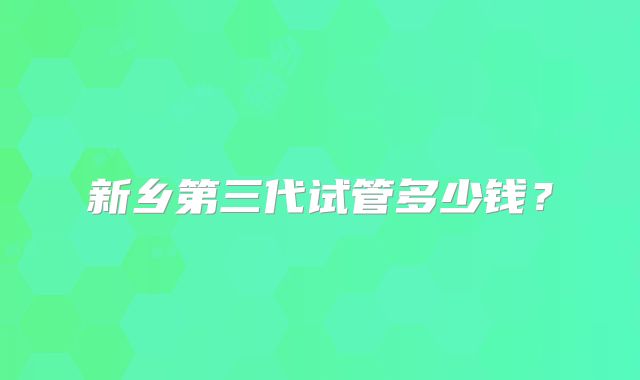 新乡第三代试管多少钱?