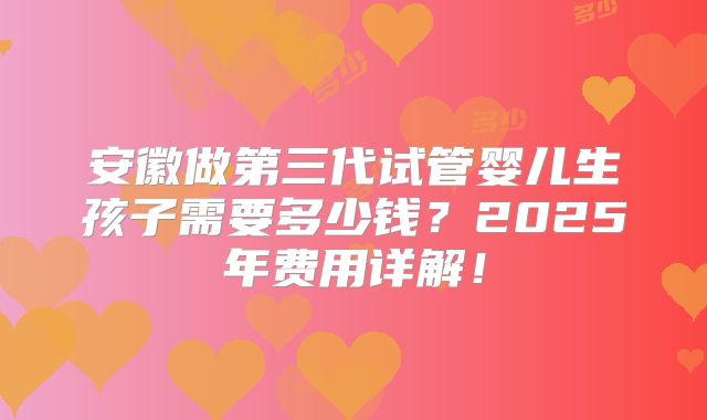 安徽做第三代试管婴儿生孩子需要多少钱？2025年费用详解！