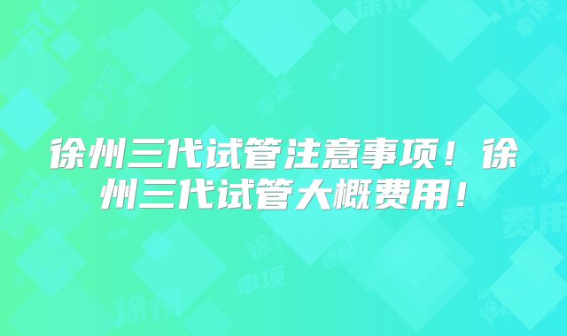 徐州三代试管注意事项！徐州三代试管大概费用！