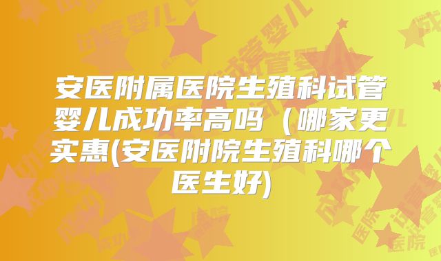 安医附属医院生殖科试管婴儿成功率高吗（哪家更实惠(安医附院生殖科哪个医生好)