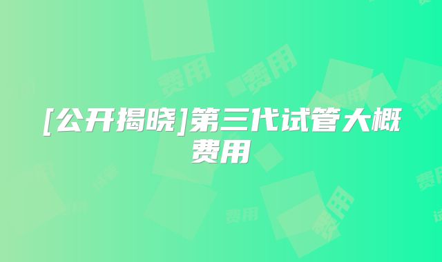 [公开揭晓]第三代试管大概费用
