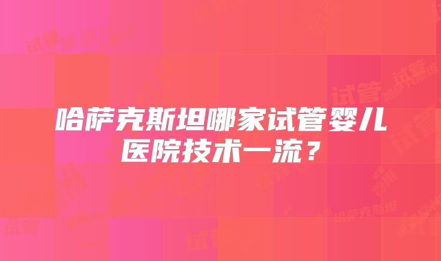 哈萨克斯坦哪家试管婴儿医院技术一流？