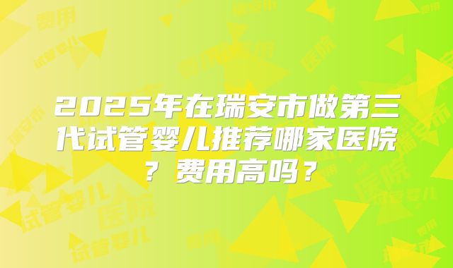 2025年在瑞安市做第三代试管婴儿推荐哪家医院？费用高吗？