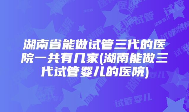 湖南省能做试管三代的医院一共有几家(湖南能做三代试管婴儿的医院)